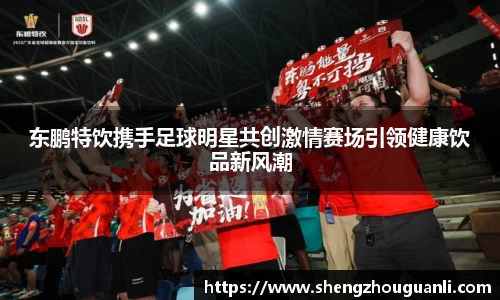 东鹏特饮携手足球明星共创激情赛场引领健康饮品新风潮