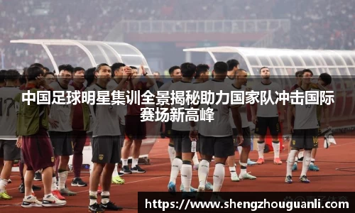 中国足球明星集训全景揭秘助力国家队冲击国际赛场新高峰